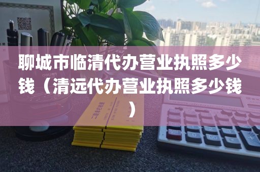 聊城市临清代办营业执照多少钱(清远代办营业执照多少钱)