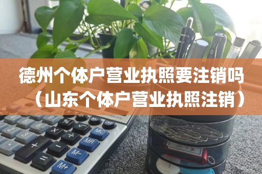 德州个体户营业执照要注销吗（山东个体户营业执照注销）