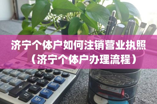 济宁个体户如何注销营业执照(济宁个体户办理流程)