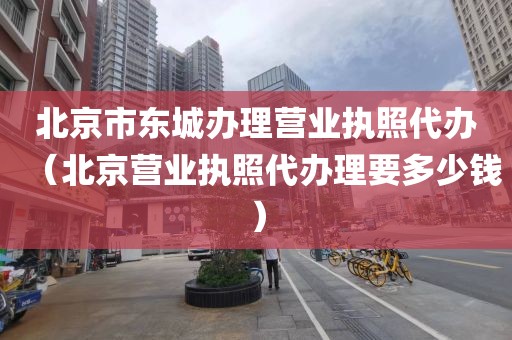 北京市东城办理营业执照代办(北京营业执照代办理要多少钱)
