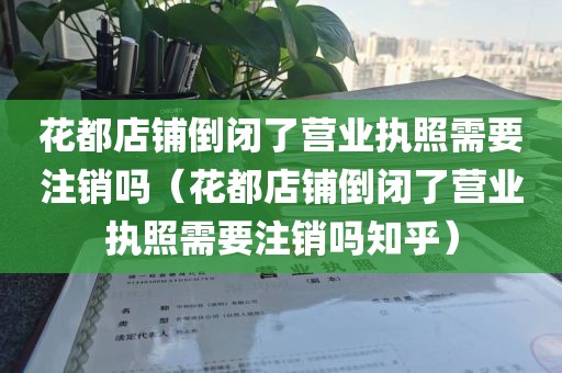 花都店铺倒闭了营业执照需要注销吗（花都店铺倒闭了营业执照需要注销吗知乎）