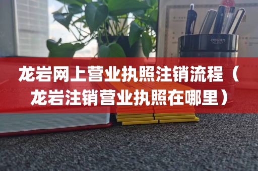 龙岩网上营业执照注销流程(龙岩注销营业执照在哪里)