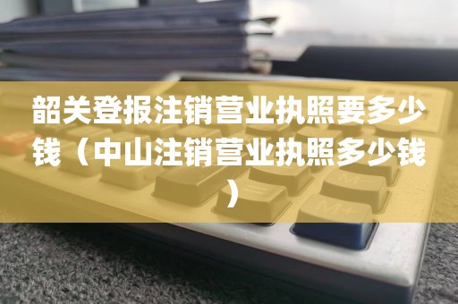 韶关登报注销营业执照要多少钱（中山注销营业执照多少钱）
