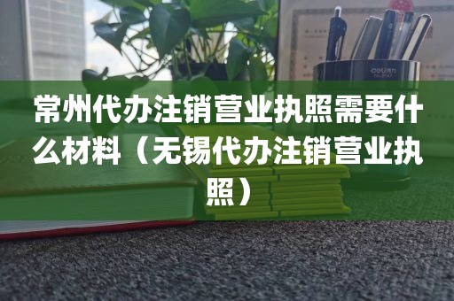 常州代办注销营业执照需要什么材料（无锡代办注销营业执照）
