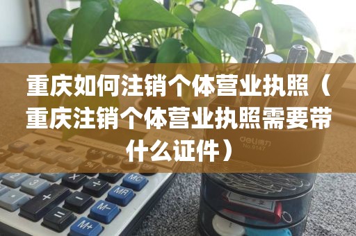 重庆如何注销个体营业执照（重庆注销个体营业执照需要带什么证件）