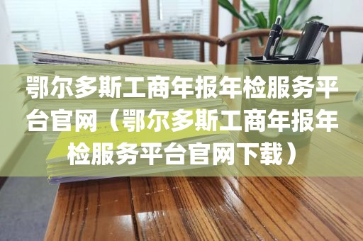 鄂尔多斯工商年报年检服务平台官网（鄂尔多斯工商年报年检服务平台官网下载）