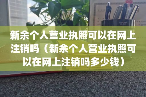 新余个人营业执照可以在网上注销吗（新余个人营业执照可以在网上注销吗多少钱）