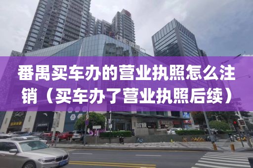 番禺买车办的营业执照怎么注销（买车办了营业执照后续）