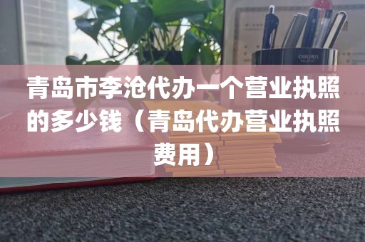 青岛市李沧代办一个营业执照的多少钱(青岛代办营业执照费用)