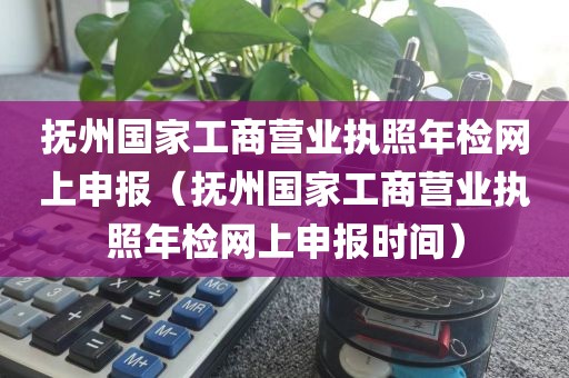 抚州国家工商营业执照年检网上申报（抚州国家工商营业执照年检网上申报时间）