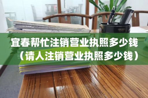 宜春帮忙注销营业执照多少钱（请人注销营业执照多少钱）