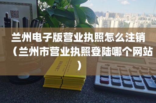 兰州电子版营业执照怎么注销(兰州市营业执照登陆哪个网站)