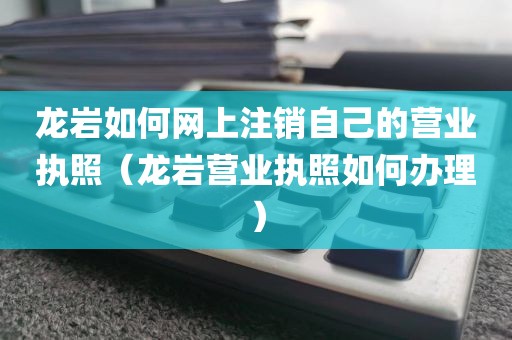 龙岩如何网上注销自己的营业执照（龙岩营业执照如何办理）