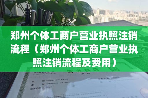 郑州个体工商户营业执照注销流程（郑州个体工商户营业执照注销流程及费用）