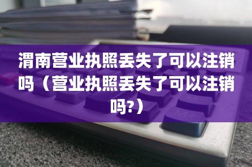 渭南营业执照丢失了可以注销吗(营业执照丢失了可以注销吗?)