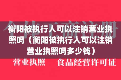 衡阳被执行人可以注销营业执照吗（衡阳被执行人可以注销营业执照吗多少钱）