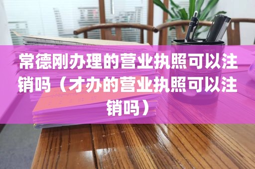 常德刚办理的营业执照可以注销吗（才办的营业执照可以注销吗）