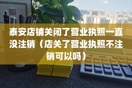 泰安店铺关闭了营业执照一直没注销（店关了营业执照不注销可以吗）