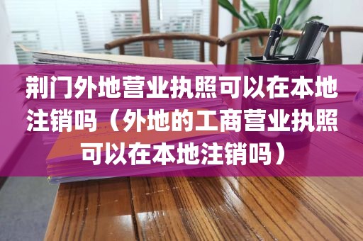 荆门外地营业执照可以在本地注销吗（外地的工商营业执照可以在本地注销吗）