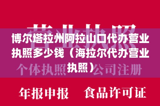 博尔塔拉州阿拉山口代办营业执照多少钱（海拉尔代办营业执照）
