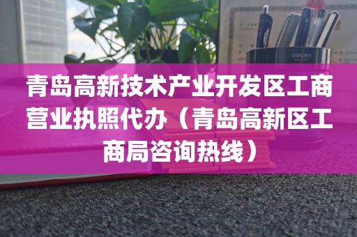 青岛高新技术产业开发区工商营业执照代办（青岛高新区工商局咨询热线）