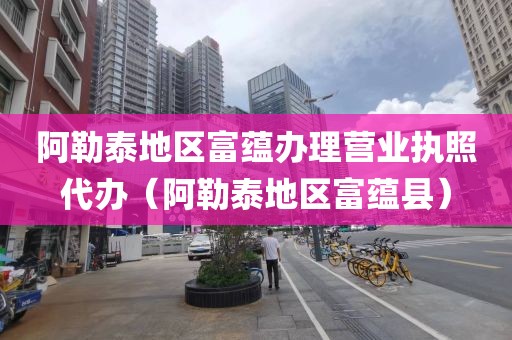阿勒泰地区富蕴办理营业执照代办（阿勒泰地区富蕴县）