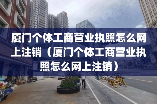 厦门个体工商营业执照怎么网上注销（厦门个体工商营业执照怎么网上注销）
