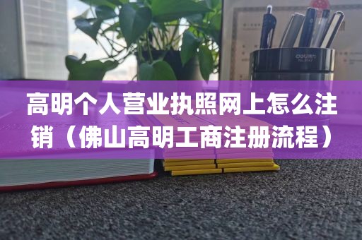高明个人营业执照网上怎么注销（佛山高明工商注册流程）