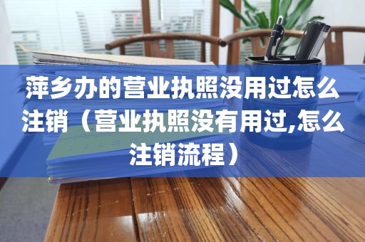萍乡办的营业执照没用过怎么注销（营业执照没有用过,怎么注销流程）