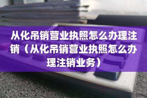 从化吊销营业执照怎么办理注销（从化吊销营业执照怎么办理注销业务）