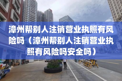 漳州帮别人注销营业执照有风险吗（漳州帮别人注销营业执照有风险吗安全吗）