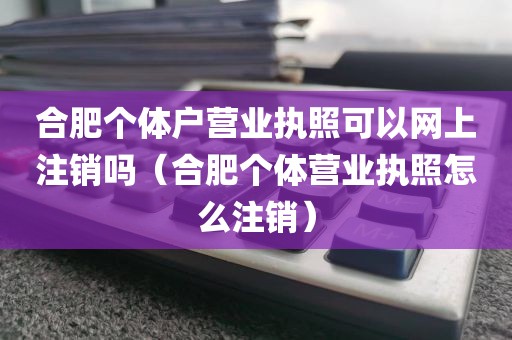 合肥个体户营业执照可以网上注销吗(合肥个体营业执照怎么注销)