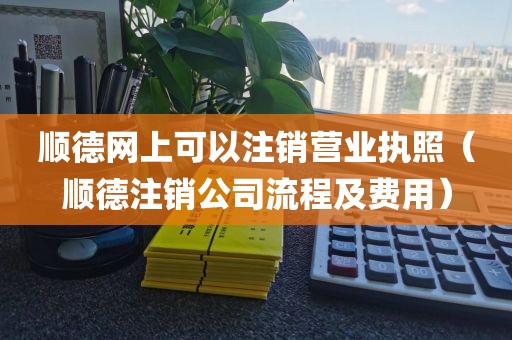 顺德网上可以注销营业执照（顺德注销公司流程及费用）