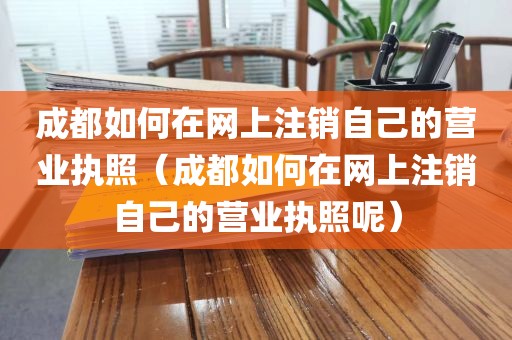 成都如何在网上注销自己的营业执照（成都如何在网上注销自己的营业执照呢）