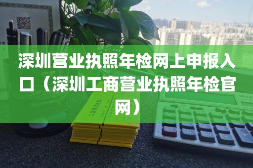 深圳营业执照年检网上申报入口（深圳工商营业执照年检官网）