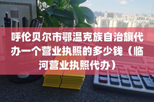呼伦贝尔市鄂温克族自治旗代办一个营业执照的多少钱（临河营业执照代办）