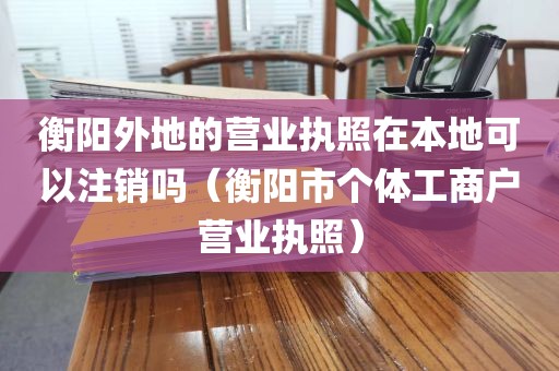 衡阳外地的营业执照在本地可以注销吗（衡阳市个体工商户营业执照）