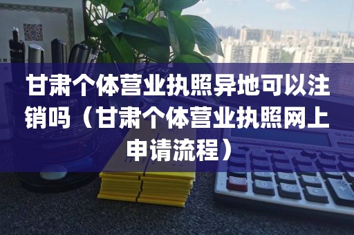 甘肃个体营业执照异地可以注销吗（甘肃个体营业执照网上申请流程）