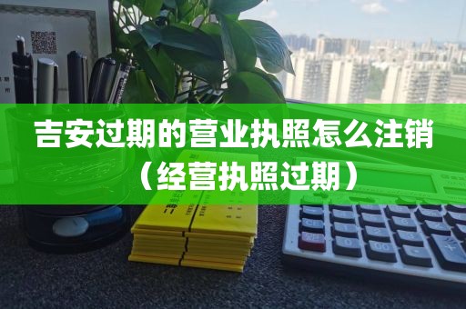 吉安过期的营业执照怎么注销（经营执照过期）