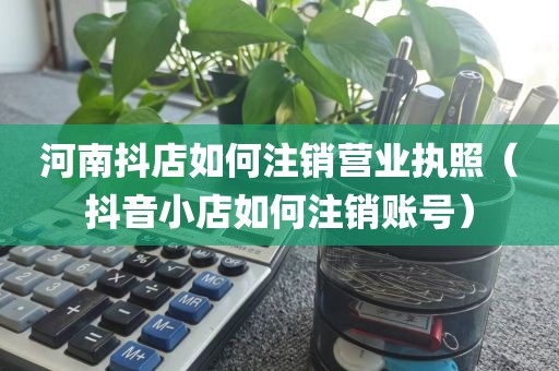 河南抖店如何注销营业执照（抖音小店如何注销账号）