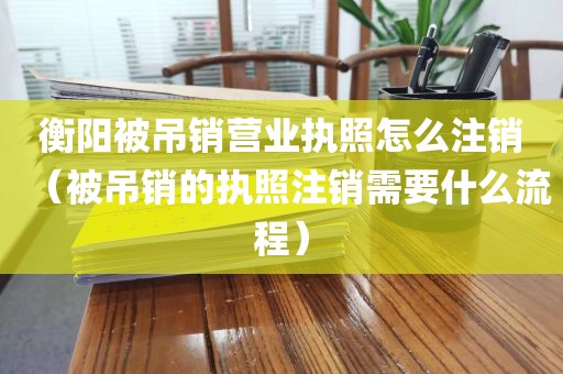 衡阳被吊销营业执照怎么注销（被吊销的执照注销需要什么流程）