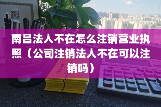 南昌法人不在怎么注销营业执照（公司注销法人不在可以注销吗）