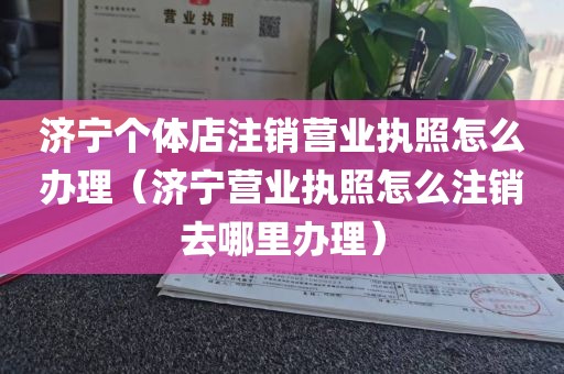 济宁个体店注销营业执照怎么办理（济宁营业执照怎么注销去哪里办理）