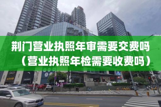 荆门营业执照年审需要交费吗（营业执照年检需要收费吗）