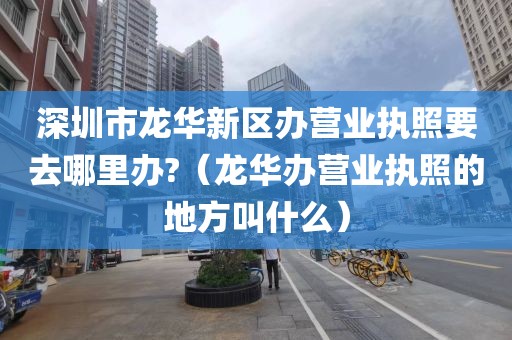 深圳市龙华新区办营业执照要去哪里办?（龙华办营业执照的地方叫什么）