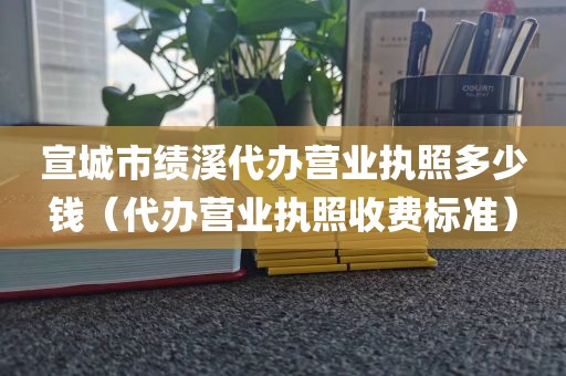 宣城市绩溪代办营业执照多少钱（代办营业执照收费标准）
