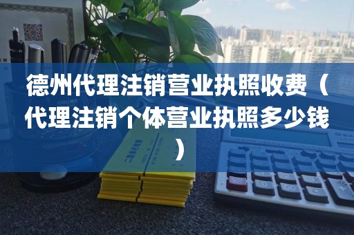 德州代理注销营业执照收费（代理注销个体营业执照多少钱）