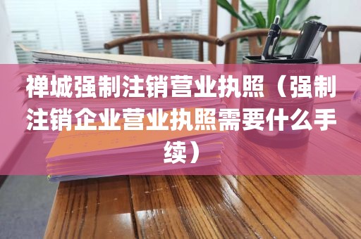 禅城强制注销营业执照（强制注销企业营业执照需要什么手续）
