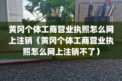 黄冈个体工商营业执照怎么网上注销（黄冈个体工商营业执照怎么网上注销不了）