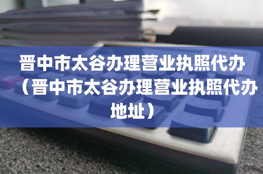 晋中市太谷办理营业执照代办（晋中市太谷办理营业执照代办地址）